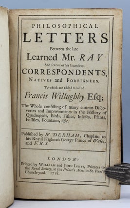 Philosophical Letters Between the late Learned Mr. Ray And several of his Ingenious Correspondents, Natives and Foreigners. To which are added those of Francis Willughby Esq. The Whole consisting of many curious Discoveries and Improvements in the History of Quadrupeds, Birds, Fishes, Insects, Plants, Fossiles, Fountains, &c. Published by W. Derham, Chaplain to his Royal Highness George Prince of Wales, and F.R.S.