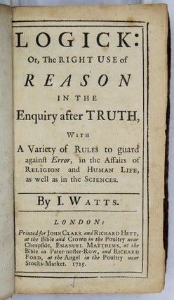 Logick: Or, the Right Use of Reason in the Enquiry After Truth, with A Variety of Rules to guard against Error, in the Affairs of Religion and Human Life, as well as in the Sciences. By I. Watts.