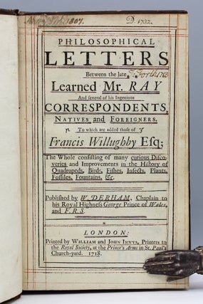 Philosophical Letters Between the late Learned Mr. Ray And several of his Ingenious Correspondents, Natives and Foreigners. To which are added those of Francis Willughby Esq; The Whole consisting of many curious Discoveries and Improvements in the History of Quadrupeds, Birds, Fishes, Insects, Plants, Fossiles, Fountains, &c. Published by W. Derham, Chaplain to his Royal Highness George Prince of Wales, and F.R.S.